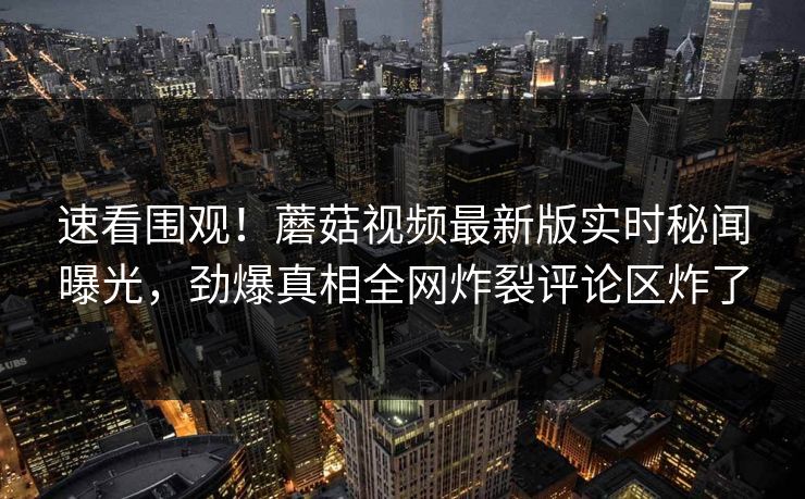 速看围观！蘑菇视频最新版实时秘闻曝光，劲爆真相全网炸裂评论区炸了