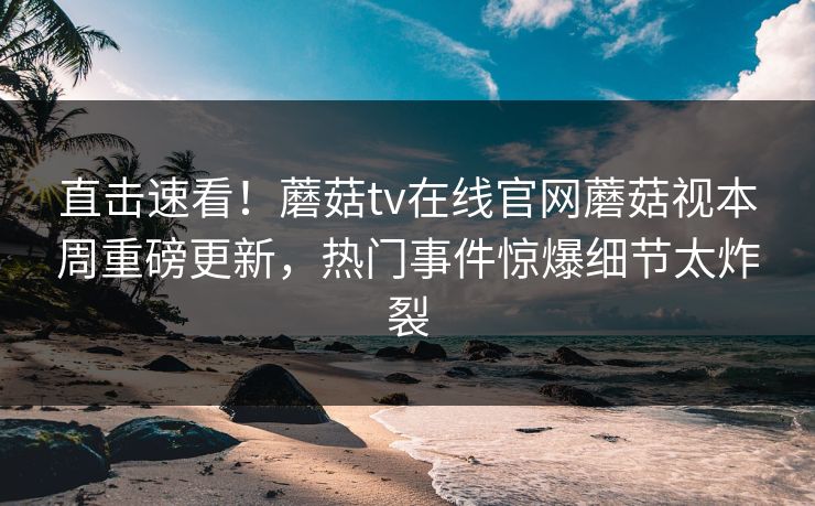 直击速看！蘑菇tv在线官网蘑菇视本周重磅更新，热门事件惊爆细节太炸裂