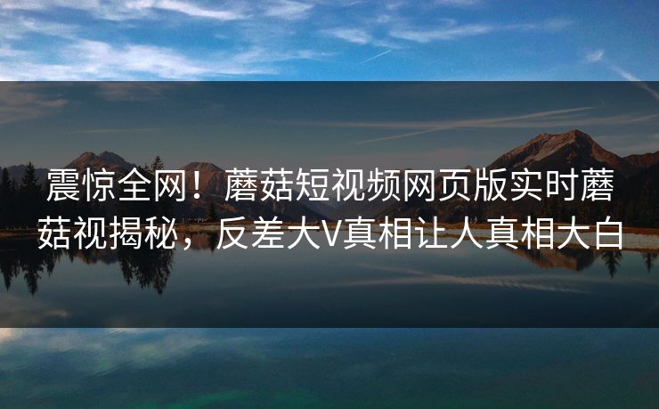 震惊全网！蘑菇短视频网页版实时蘑菇视揭秘，反差大V真相让人真相大白