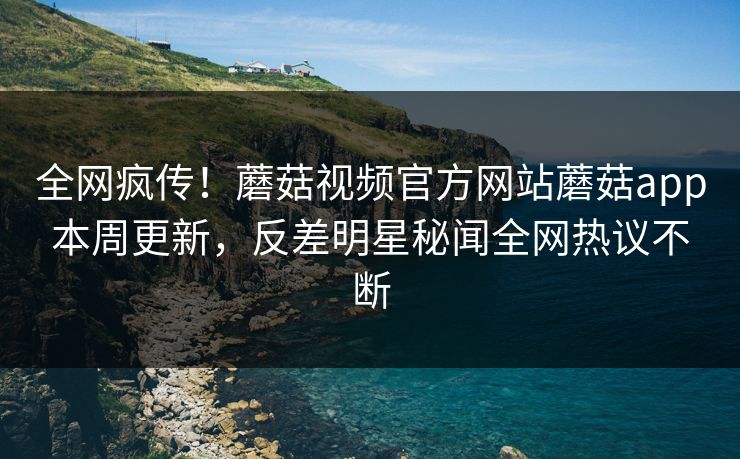全网疯传！蘑菇视频官方网站蘑菇app本周更新，反差明星秘闻全网热议不断