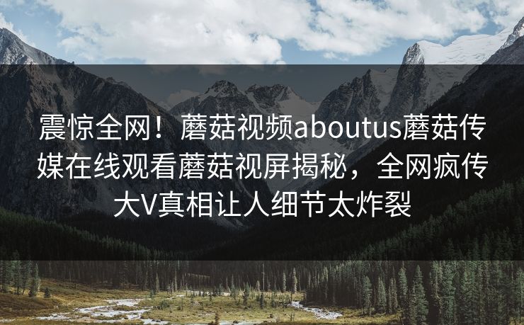震惊全网！蘑菇视频aboutus蘑菇传媒在线观看蘑菇视屏揭秘，全网疯传大V真相让人细节太炸裂