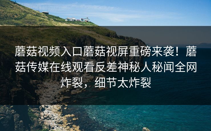 蘑菇视频入口蘑菇视屏重磅来袭！蘑菇传媒在线观看反差神秘人秘闻全网炸裂，细节太炸裂