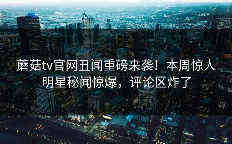 蘑菇tv官网丑闻重磅来袭！本周惊人明星秘闻惊爆，评论区炸了