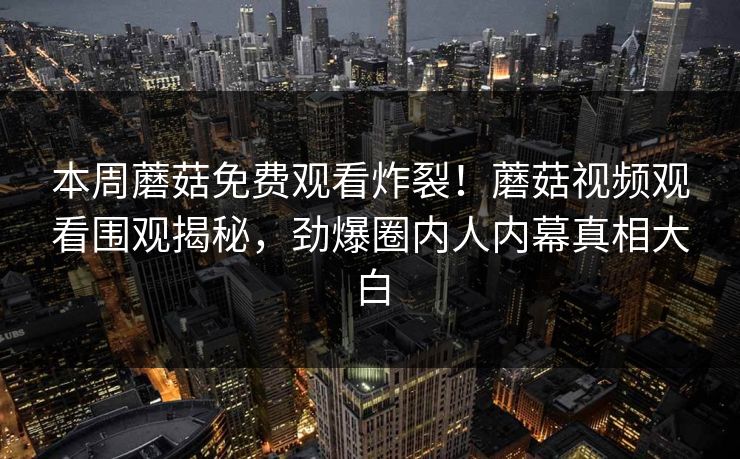 本周蘑菇免费观看炸裂！蘑菇视频观看围观揭秘，劲爆圈内人内幕真相大白