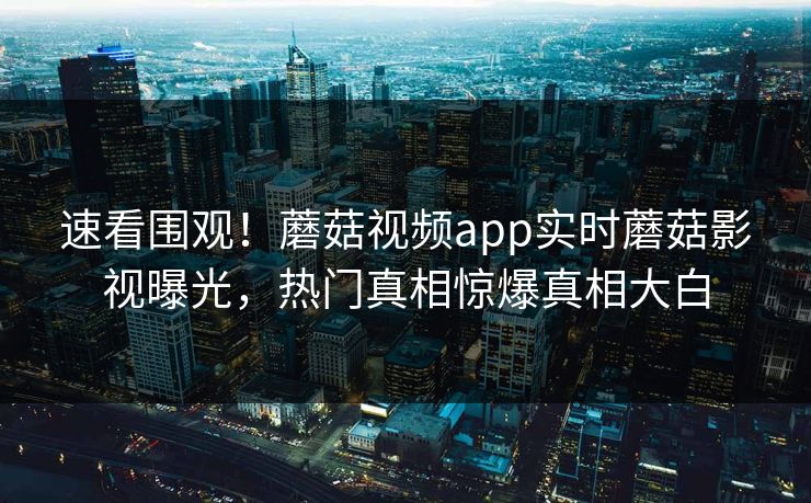 速看围观！蘑菇视频app实时蘑菇影视曝光，热门真相惊爆真相大白