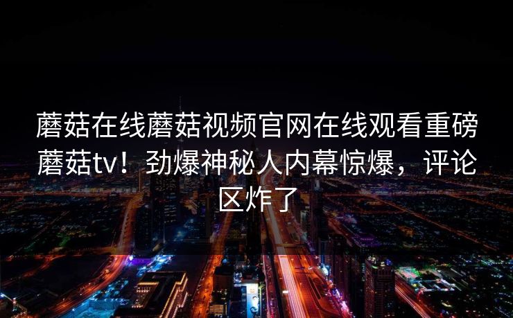 蘑菇在线蘑菇视频官网在线观看重磅蘑菇tv！劲爆神秘人内幕惊爆，评论区炸了