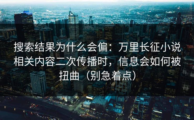 搜索结果为什么会偏：万里长征小说相关内容二次传播时，信息会如何被扭曲（别急着点）