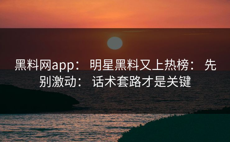 黑料网app： 明星黑料又上热榜： 先别激动： 话术套路才是关键