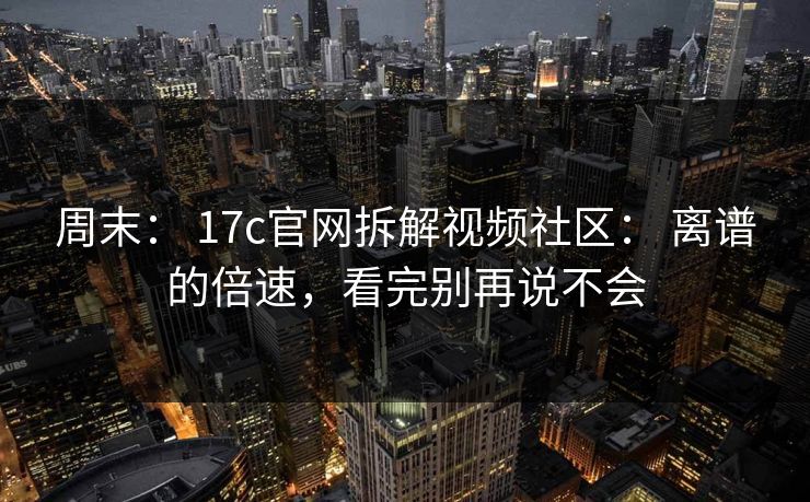 周末： 17c官网拆解视频社区： 离谱的倍速，看完别再说不会