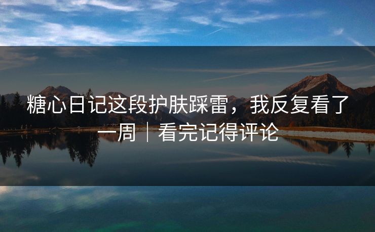 糖心日记这段护肤踩雷，我反复看了一周｜看完记得评论