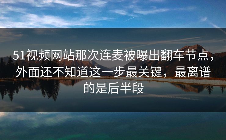 51视频网站那次连麦被曝出翻车节点，外面还不知道这一步最关键，最离谱的是后半段